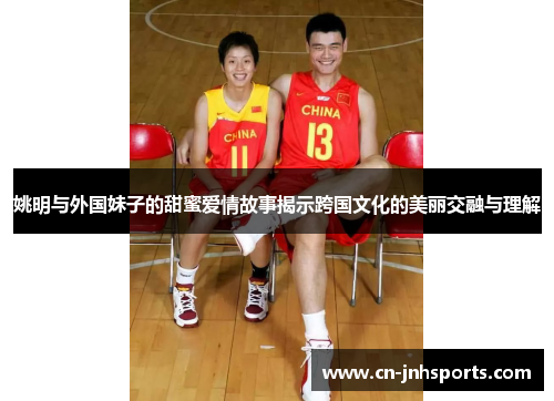 姚明与外国妹子的甜蜜爱情故事揭示跨国文化的美丽交融与理解