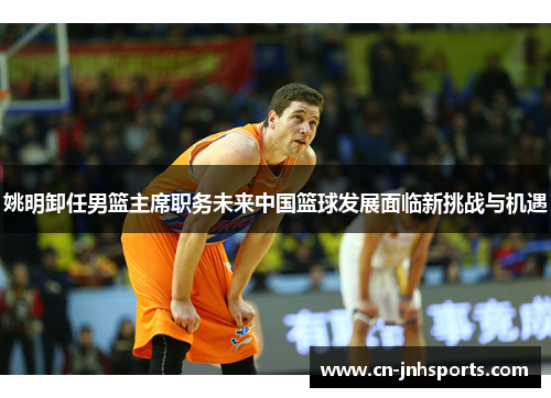 姚明卸任男篮主席职务未来中国篮球发展面临新挑战与机遇