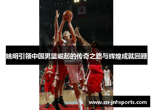 姚明引领中国男篮崛起的传奇之路与辉煌成就回顾