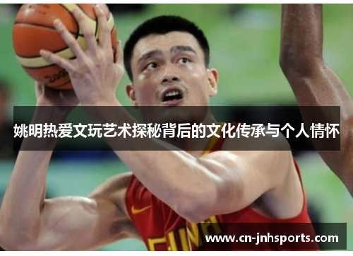 姚明热爱文玩艺术探秘背后的文化传承与个人情怀