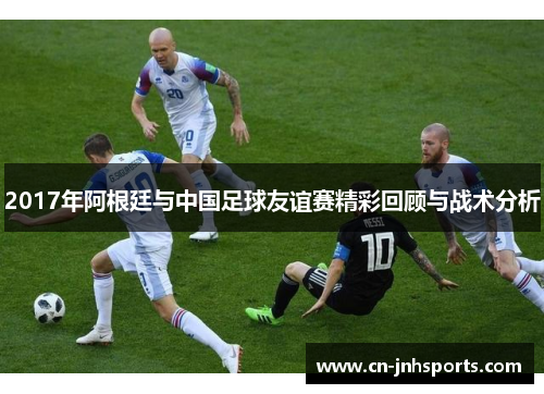 2017年阿根廷与中国足球友谊赛精彩回顾与战术分析