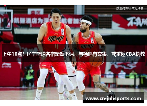 上午10点！辽宁篮球名宿黯然下课，与杨鸣有交集，或重返CBA执教