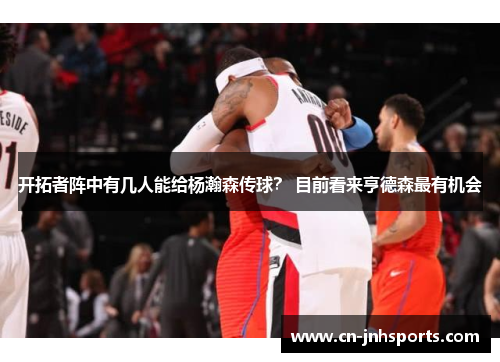 开拓者阵中有几人能给杨瀚森传球？ 目前看来亨德森最有机会