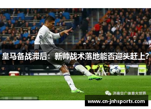 皇马备战滞后：新帅战术落地能否迎头赶上？